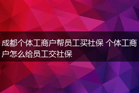 成都个体工商户帮员工买社保 个体工商户怎么给员工交社保