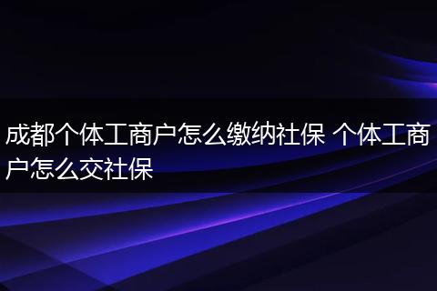 成都个体工商户怎么缴纳社保 个体工商户怎么交社保