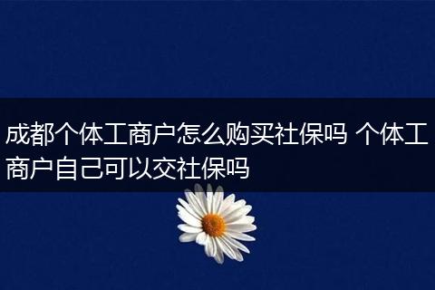 成都个体工商户怎么购买社保吗 个体工商户自己可以交社保吗
