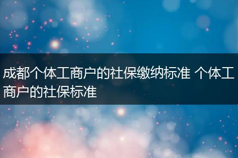 成都个体工商户的社保缴纳标准 个体工商户的社保标准