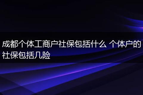 成都个体工商户社保包括什么 个体户的社保包括几险