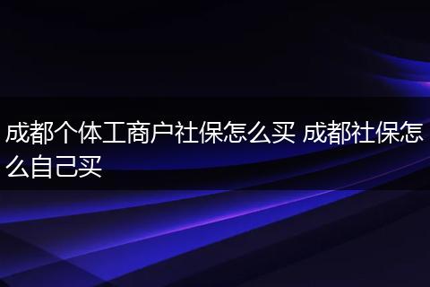 成都个体工商户社保怎么买 成都社保怎么自己买