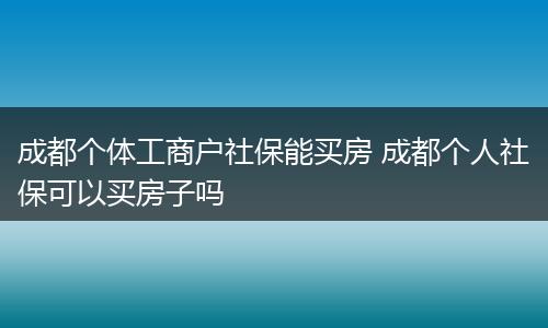 成都个体工商户社保能买房 成都个人社保可以买房子吗