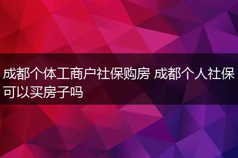 成都个体工商户社保购房 成都个人社保可以买房子吗