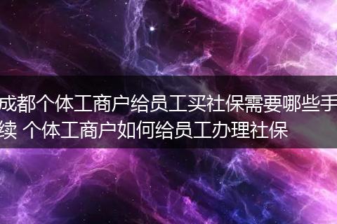 成都个体工商户给员工买社保需要哪些手续 个体工商户如何给员工办理社保