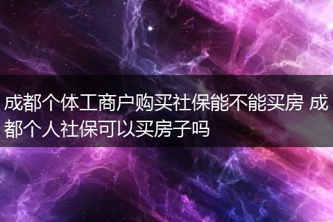 成都个体工商户购买社保能不能买房 成都个人社保可以买房子吗