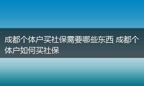成都个体户买社保需要哪些东西 成都个体户如何买社保