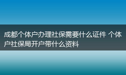 成都个体户办理社保需要什么证件 个体户社保局开户带什么资料