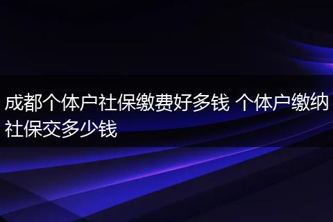 成都个体户社保缴费好多钱 个体户缴纳社保交多少钱