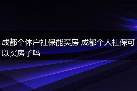 成都个体户社保能买房 成都个人社保可以买房子吗