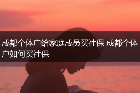 成都个体户给家庭成员买社保 成都个体户如何买社保