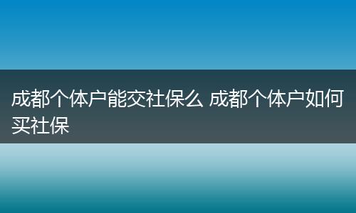 成都个体户能交社保么 成都个体户如何买社保