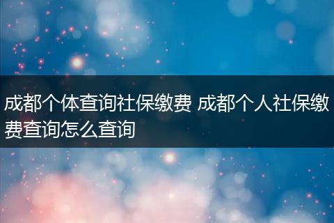 成都个体查询社保缴费 成都个人社保缴费查询怎么查询