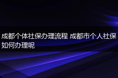 成都个体社保办理流程 成都市个人社保如何办理呢