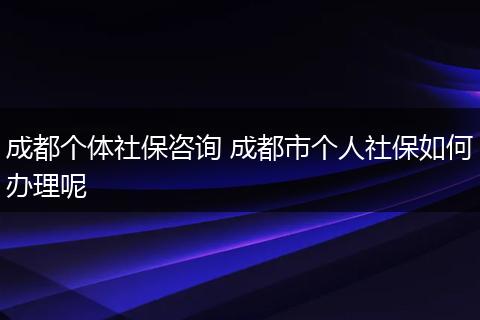 成都个体社保咨询 成都市个人社保如何办理呢