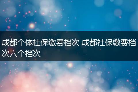成都个体社保缴费档次 成都社保缴费档次六个档次