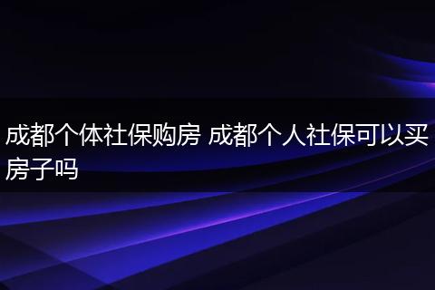 成都个体社保购房 成都个人社保可以买房子吗