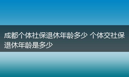 成都个体社保退休年龄多少 个体交社保退休年龄是多少
