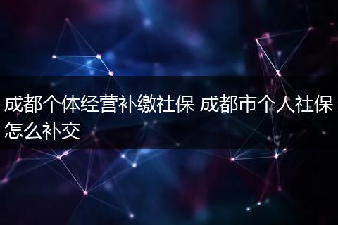 成都个体经营补缴社保 成都市个人社保怎么补交