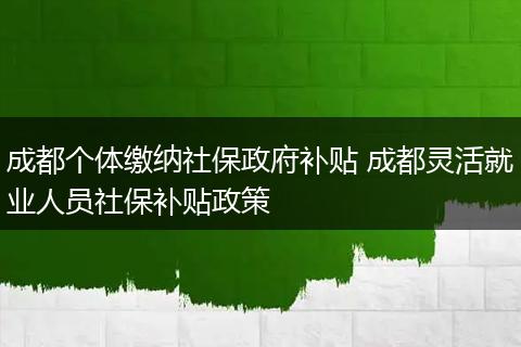 成都个体缴纳社保政府补贴 成都灵活就业人员社保补贴政策