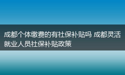 成都个体缴费的有社保补贴吗 成都灵活就业人员社保补贴政策