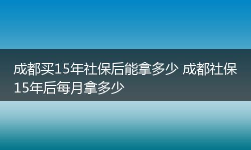 成都买15年社保后能拿多少 成都社保15年后每月拿多少