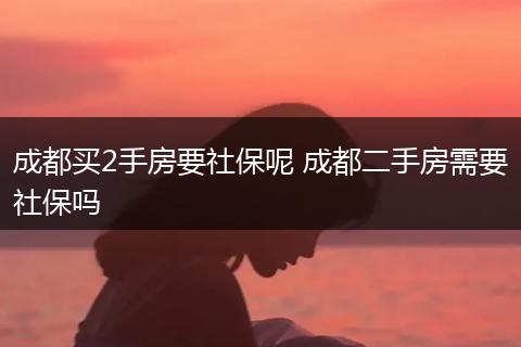 成都买2手房要社保呢 成都二手房需要社保吗