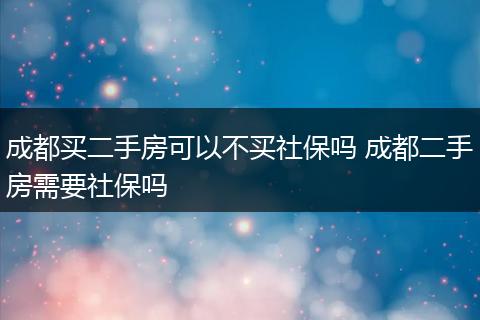成都买二手房可以不买社保吗 成都二手房需要社保吗