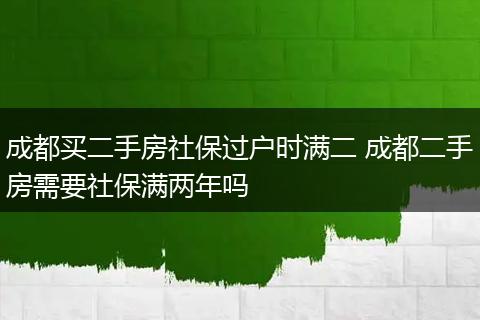 成都买二手房社保过户时满二 成都二手房需要社保满两年吗