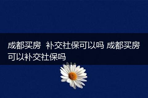 成都买房  补交社保可以吗 成都买房可以补交社保吗