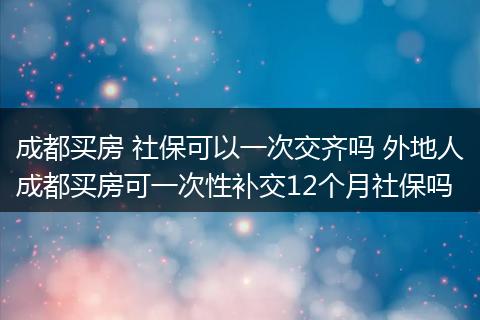 成都买房 社保可以一次交齐吗 外地人成都买房可一次性补交12个月社保吗