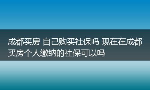 成都买房 自己购买社保吗 现在在成都买房个人缴纳的社保可以吗