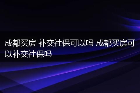 成都买房 补交社保可以吗 成都买房可以补交社保吗
