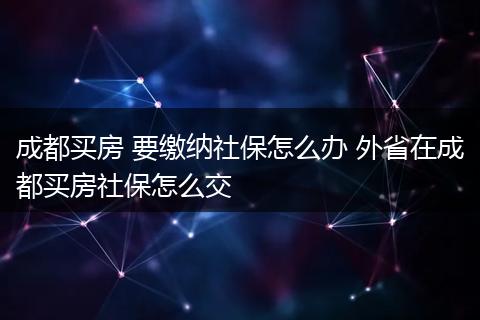 成都买房 要缴纳社保怎么办 外省在成都买房社保怎么交