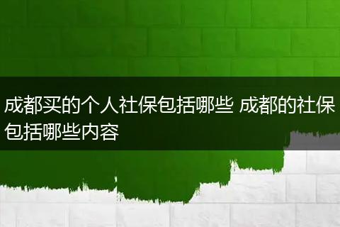 成都买的个人社保包括哪些 成都的社保包括哪些内容