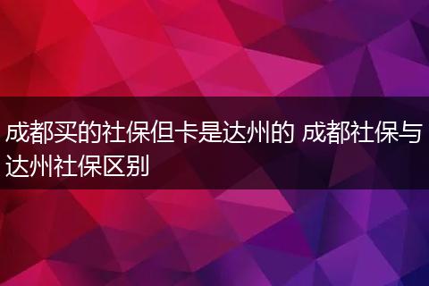 成都买的社保但卡是达州的 成都社保与达州社保区别