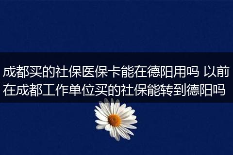 成都买的社保医保卡能在德阳用吗 以前在成都工作单位买的社保能转到德阳吗
