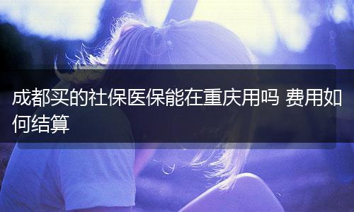 成都买的社保医保能在重庆用吗 费用如何结算