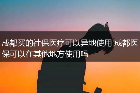 成都买的社保医疗可以异地使用 成都医保可以在其他地方使用吗