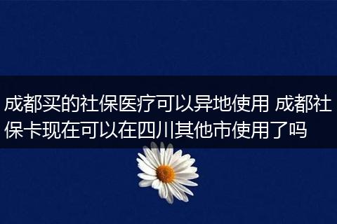 成都买的社保医疗可以异地使用 成都社保卡现在可以在四川其他市使用了吗