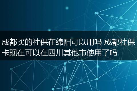 成都买的社保在绵阳可以用吗 成都社保卡现在可以在四川其他市使用了吗