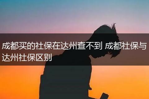 成都买的社保在达州查不到 成都社保与达州社保区别