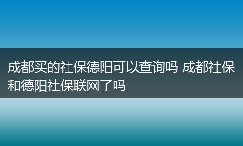 成都买的社保德阳可以查询吗 成都社保和德阳社保联网了吗