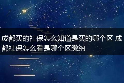 成都买的社保怎么知道是买的哪个区 成都社保怎么看是哪个区缴纳