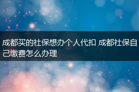 成都买的社保想办个人代扣 成都社保自己缴费怎么办理