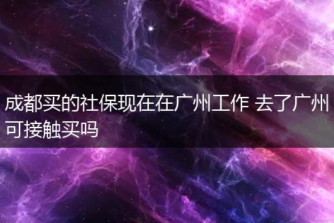 成都买的社保现在在广州工作 去了广州可接触买吗