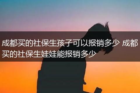 成都买的社保生孩子可以报销多少 成都买的社保生娃娃能报销多少