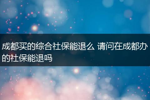 成都买的综合社保能退么 请问在成都办的社保能退吗