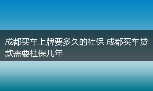 成都买车上牌要多久的社保 成都买车贷款需要社保几年