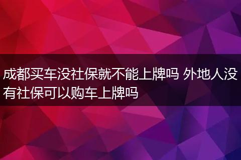 成都买车没社保就不能上牌吗 外地人没有社保可以购车上牌吗